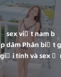 sex việt nam bị hiếp dâm Phân biệt giữa giới tính và sex ở người lớn: Tìm hiểu sự khác biệt và yếu tố quyết định