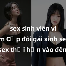 sex sinh viên việt nam Cặp đôi gái xinh sex thổi hồn vào đêm muộn