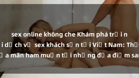 sex online không che Khám phá trải nghiệm mới mẻ với dịch vụ sex khách sạn tại Việt Nam: Thỏa mãn ham muốn tại những địa điểm sang trọng, đẳng cấp!
