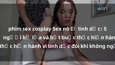 phim sex cosplay Sex nô lệ tình dục: Sự thật đáng sợ về người bị lừa và bắt buộc thực hiện hành vi tình dục đôi khi không ngờ đến