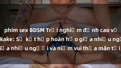 phim sex BDSM Trải nghiệm đỉnh cao với phim sex jav bukkake: Sự kết hợp hoàn hảo giữa nhiều người và niềm vui thỏa mãn tới tận cùng