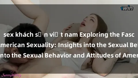 sex khách sạn việt nam Exploring the Fascinating World of American Sexuality: Insights into the Sexual Behavior and Attitudes of Americans