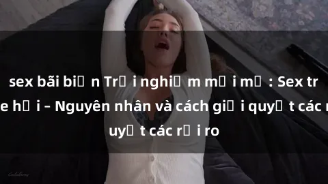 sex bãi biển Trải nghiệm mới mẻ: Sex trong xe hơi – Nguyên nhân và cách giải quyết các rủi ro