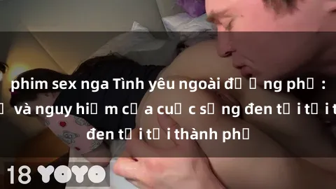 phim sex nga Tình yêu ngoài đường phố: Sự thú vị và nguy hiểm của cuộc sống đen tối tại thành phố