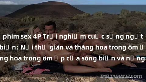 phim sex 4P Trải nghiệm cuộc sống ngọt ngào tại sex bãi biển: Nơi thư giãn và thăng hoa trong ôm ấp của sóng biển và nắng vàng