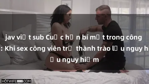 jav việt sub Cuộc hẹn bí mật trong công viên: Khi sex công viên trở thành trào lưu nguy hiểm