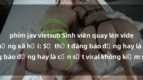 phim jav vietsub Sinh viên quay lén video sex gây sốt trên mạng xã hội: Sự thật đáng báo động hay là cơn sốt viral không kiểm soát?
