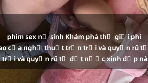 phim sex nữ sinh Khám phá thế giới phim sex Nga, đỉnh cao của nghệ thuật trần trụi và quyến rũ từ đất nước xinh đẹp này