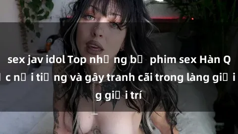 sex jav idol Top những bộ phim sex Hàn Quốc nổi tiếng và gây tranh cãi trong làng giải trí