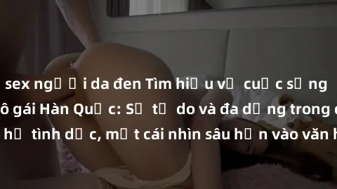 sex người da đen Tìm hiểu về cuộc sống tình dục của các cô gái Hàn Quốc: Sự tự do và đa dạng trong quan hệ tình dục, một cái nhìn sâu hơn vào văn hóa sex của xứ sở kim chi.
