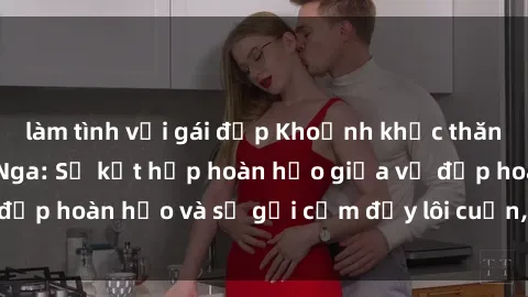 làm tình với gái đẹp Khoảnh khắc thăng hoa với sex gái Nga: Sự kết hợp hoàn hảo giữa vẻ đẹp hoàn hảo và sự gợi cảm đầy lôi cuốn, không ngờ tới.