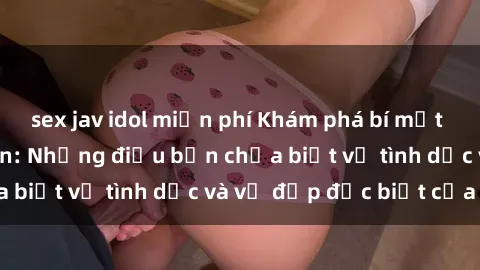 sex jav idol miễn phí Khám phá bí mật về sex người da đen: Những điều bạn chưa biết về tình dục và vẻ đẹp đặc biệt của họ