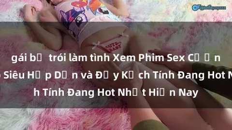 gái bị trói làm tình Xem Phim Sex Cưỡng Hiếp Vietsub Siêu Hấp Dẫn và Đầy Kịch Tính Đang Hot Nhất Hiện Nay