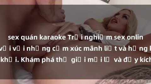 sex quán karaoke Trải nghiệm sex online không che tuyệt vời với những cảm xúc mãnh liệt và hứng khởi. Khám phá thế giới mới lạ và đầy kích thích ngay hôm nay!