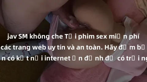 jav SM không che Tải phim sex miễn phí về máy sử dụng các trang web uy tín và an toàn. Hãy đảm bảo bạn có kết nối internet ổn định để có trải nghiệm xem phim mượt mà.