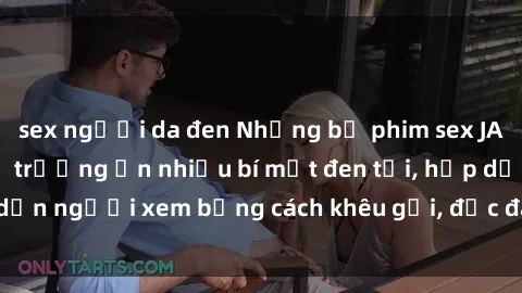 sex người da đen Những bộ phim sex JAV liên quan đến thị trường ẩn nhiều bí mật đen tối, hấp dẫn người xem bằng cách khêu gợi, độc đáo và đầy kích thích.