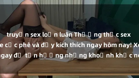 truyện sex loạn luân Thưởng thức sex gái trẻ không che cực phê và đầy kích thích ngay hôm nay! Xem ngay để tận hưởng những khoảnh khắc nóng bỏng không thể quên.