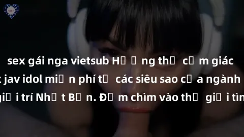 sex gái nga vietsub Hưởng thụ cảm giác mãnh liệt với sex jav idol miễn phí từ các siêu sao của ngành công nghiệp giải trí Nhật Bản. Đắm chìm vào thế giới tình dục không giới hạn ngay hôm nay!