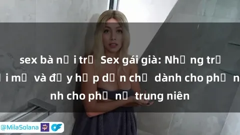 sex bà nội trợ Sex gái già: Những trải nghiệm mới mẻ và đầy hấp dẫn chỉ dành cho phụ nữ trung niên