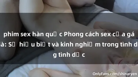 phim sex hàn quốc Phong cách sex của gái già: Sự hiểu biết và kinh nghiệm trong tình dục