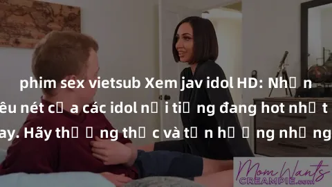 phim sex vietsub Xem jav idol HD: Những bộ phim sex siêu nét của các idol nổi tiếng đang hot nhất hiện nay. Hãy thưởng thức và tận hưởng những phút giây mãn nhãn cùng họ!