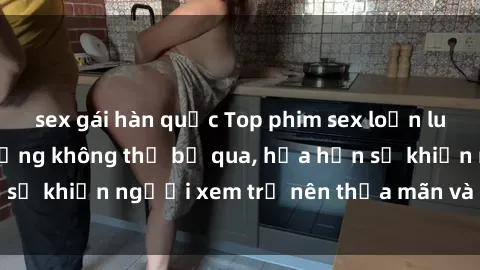 sex gái hàn quốc Top phim sex loạn luân Nhật Bản nổi tiếng không thể bỏ qua, hứa hẹn sẽ khiến người xem trở nên thỏa mãn và hạnh phúc!