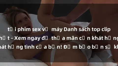 tải phim sex về máy Danh sách top clip sex quay lén hot nhất - Xem ngay để thỏa mãn cơn khát hứng tình của bạn! Đảm bảo bạn sẽ không thất vọng!