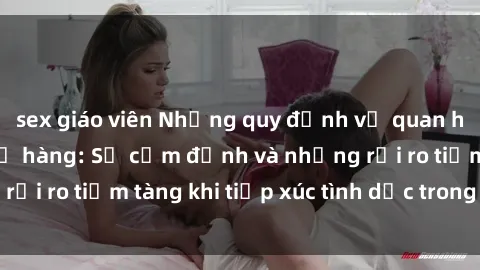 sex giáo viên Những quy định về quan hệ tình dục giữa họ hàng: Sự cấm định và những rủi ro tiềm tàng khi tiếp xúc tình dục trong gia đình.
