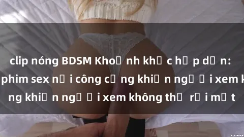 clip nóng BDSM Khoảnh khắc hấp dẫn: Những cảnh quay phim sex nơi công cộng khiến người xem không thể rời mắt