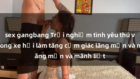 sex gangbang Trải nghiệm tình yêu thú vị: Sex trong xe hơi làm tăng cảm giác lãng mạn và mãnh liệt
