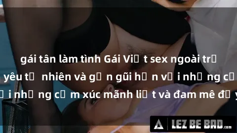 gái tân làm tình Gái Việt sex ngoài trời: Trải nghiệm tình yêu tự nhiên và gần gũi hơn với những cảm xúc mãnh liệt và đam mê đầy say đắm.