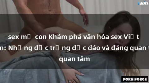 sex mẹ con Khám phá văn hóa sex Việt Nam: Những đặc trưng độc đáo và đáng quan tâm