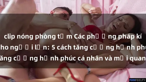 clip nóng phòng tắm Các phương pháp kích thích tình dục cho người lớn: 5 cách tăng cường hạnh phúc cá nhân và mối quan hệ