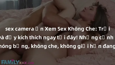 sex camera ẩn Xem Sex Không Che: Trải nghiệm mới lạ và đầy kích thích ngay tại đây! Những cảnh quay nóng bỏng, không che, không giới hạn đang chờ đón bạn. Đừng bỏ lỡ!