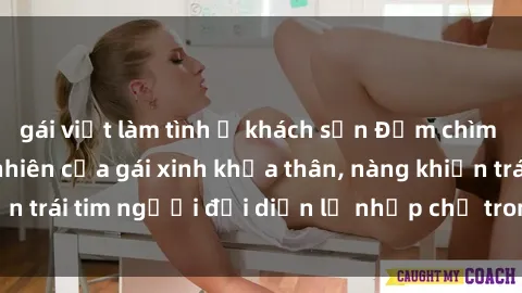 gái việt làm tình ở khách sạn Đắm chìm trong vẻ đẹp tự nhiên của gái xinh khỏa thân, nàng khiến trái tim người đối diện lỡ nhịp chỉ trong một cái nhìn.