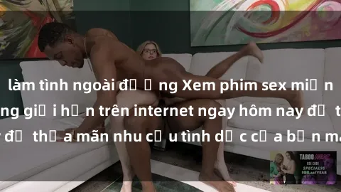 làm tình ngoài đường Xem phim sex miễn phí hoàn toàn không giới hạn trên internet ngay hôm nay để thỏa mãn nhu cầu tình dục của bạn mà không tốn chi phí.