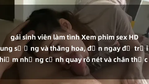 gái sinh viên làm tình Xem phim sex HD: Đỉnh cao của sự sung sướng và thăng hoa, đến ngay để trải nghiệm những cảnh quay rõ nét và chân thực nhất. Hãy cùng khám phá!