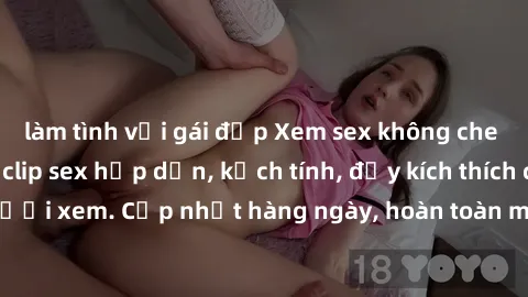 làm tình với gái đẹp Xem sex không che miễn phí - Những clip sex hấp dẫn, kịch tính, đầy kích thích cho người xem. Cập nhật hàng ngày, hoàn toàn miễn phí, độ phân giải cao.