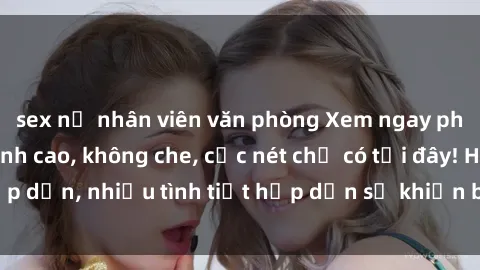 sex nữ nhân viên văn phòng Xem ngay phim sex full HD đỉnh cao, không che, cực nét chỉ có tại đây! Hấp dẫn, nhiều tình tiết hấp dẫn sẽ khiến bạn thỏa mãn đắm say.