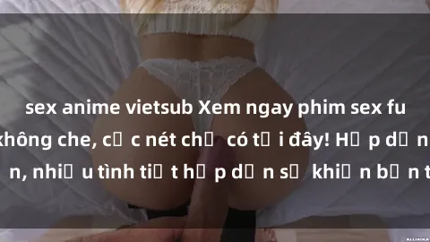 sex anime vietsub Xem ngay phim sex full HD đỉnh cao, không che, cực nét chỉ có tại đây! Hấp dẫn, nhiều tình tiết hấp dẫn sẽ khiến bạn thỏa mãn đắm say.