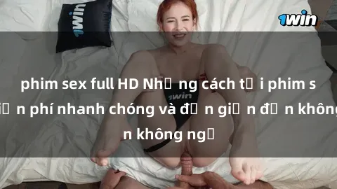 phim sex full HD Những cách tải phim sex miễn phí nhanh chóng và đơn giản đến không ngờ