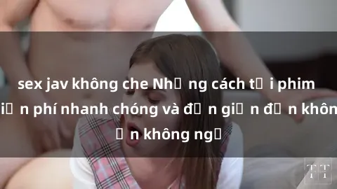 sex jav không che Những cách tải phim sex miễn phí nhanh chóng và đơn giản đến không ngờ
