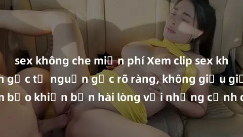 sex không che miễn phí Xem clip sex không che mới - Nguồn gốc từ nguồn gốc rõ ràng, không giấu giếm. Đảm bảo khiến bạn hài lòng với những cảnh quay táo bạo và đầy kích thích.