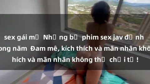 sex gái mỹ Những bộ phim sex jav đỉnh cao phải xem trong năm  Đam mê, kích thích và mãn nhãn không thể chối từ!