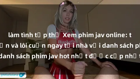 làm tình tập thể Xem phim jav online: trải nghiệm hấp dẫn và lôi cuốn ngay tại nhà với danh sách phim jav hot nhất được cập nhật liên tục.