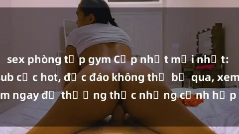 sex phòng tập gym Cập nhật mới nhất: Top phim JAV Vietsub cực hot, độc đáo không thể bỏ qua, xem ngay để thưởng thức những cảnh hấp dẫn và đầy kích thích!