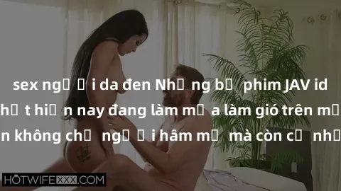 sex người da đen Những bộ phim JAV idol không che hot nhất hiện nay đang làm mưa làm gió trên mạng, hấp dẫn không chỉ người hâm mộ mà còn cả những ai mới tìm hiểu về thể loại này!