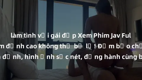 làm tình với gái đẹp Xem Phim Jav Full HD: Những bộ phim đỉnh cao không thể bỏ lỡ! Đảm bảo chất lượng ổn định, hình ảnh sắc nét, đồng hành cùng bạn trong những giây phút thư giãn!