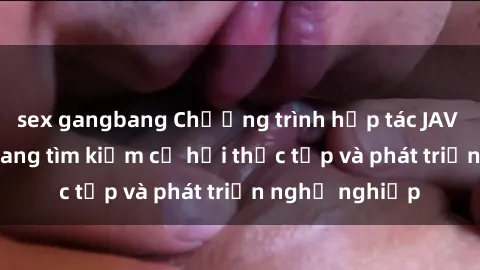 sex gangbang Chương trình hợp tác JAV cho sinh viên đang tìm kiếm cơ hội thực tập và phát triển nghề nghiệp