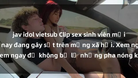jav idol vietsub Clip sex sinh viên mới nhất hot nhất năm nay đang gây sốt trên mạng xã hội. Xem ngay để không bỏ lỡ những pha nóng không thể bỏ qua!